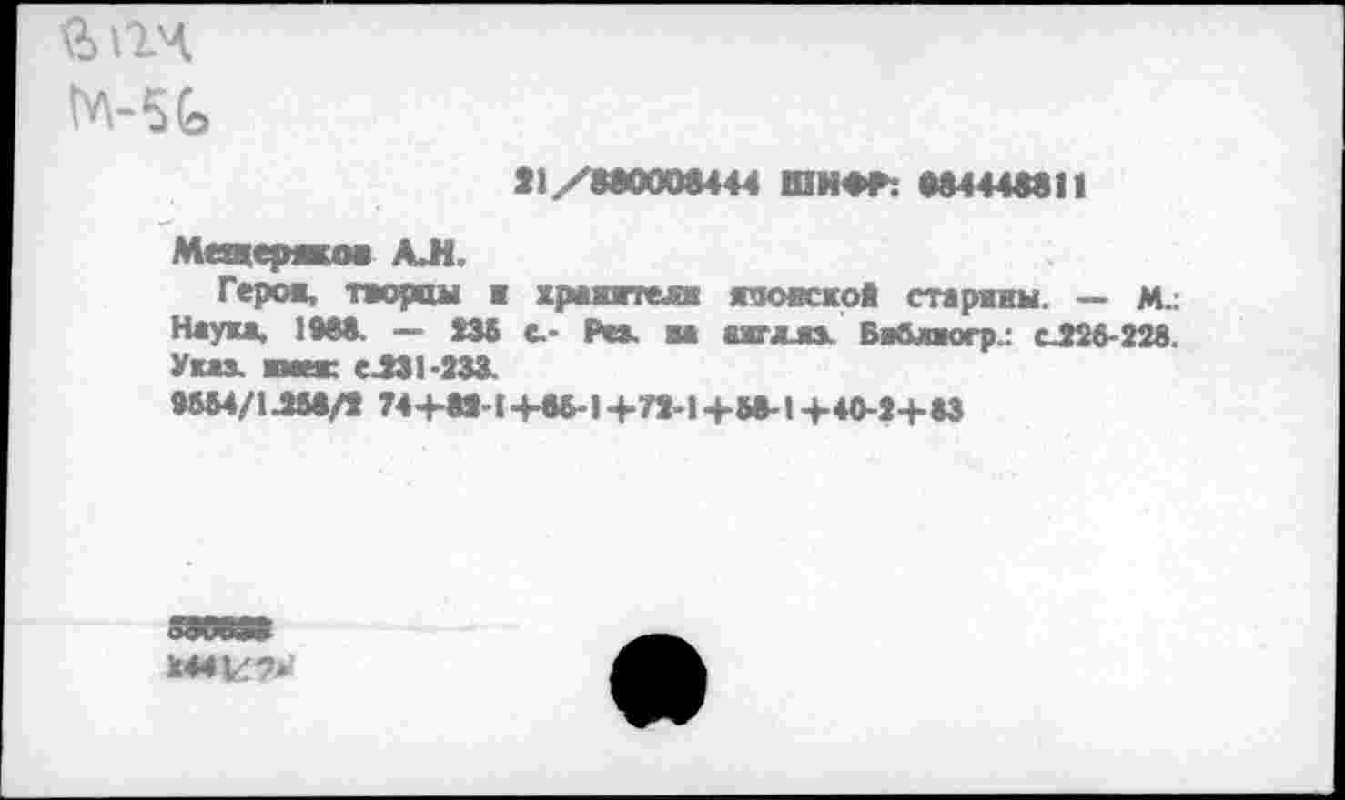 ﻿
*1/8аООО&444 ШИФР: М444М11
Мещеряков АЛ,
Герое, творцы ■ храяятелж язояской старяны. — м.: Наука, 1988. — 235 с- Рез. ва ахглла, Бяблкгрл с.226-228. Указ, шаек е.231-233.
9М4/1ЛМ/2 74+И-1+«-! 4-72-1+М-14-40-2+ЙЗ
244^7*’